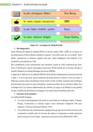 54 Chapitre 4 : Etude technique du projet
Figure 43 : Avantages de Méthode RAD.
 Développement :
James Martina développé la méthode RAD à la fin des années 1980, à IBM, en se basant sur
les publications de Barry Boehm (modèle en spirale), Tom Gilb (cycle de vie évolutif), Scott
Shultz (production en itérations rapides) ainsi que Brian Gallagheret Alex Balchin. Il l'a
formalisée en la publiant en 1991.
Des compléments et des actualisations sont introduits à partir de 1994, notamment par Jean-
Pierre Vickoff pour l'aspect francophone (processus RAD2 publié par le Gartner Group) et
Jennifer Stapleton en Grande-Bretagne (processus DSDM).
L’apport de J. Martin avec la méthode RAD fut de formaliser techniquement le premier postulat
« agile », à savoir que pour qu'une prédiction de projet puisse se réaliser à tous les coups, il
fallait que certains aspects du pilotage soient d’autres soient variables. Il proposa des techniques
de priorisation pour gérer les deux principales variantes possibles de ces situations (délais fixe
ou budget fixe). Les notions additionnelles de visibilité, de risque et de fiabilité (ou de qualité)
comme variables de planification stratégique d’un projet furent introduites plus tard.
 Structure de la méthode :
La méthode RAD implique :
 Un cycle de développement sécurisant et court fondé sur un phasage simple : Cadrage,
Design, Construction et l’absolu respect d’une dimension temporelle (90 jours
optimum, 120 jours maximum) [Martin 1991].
 Une architecture de communication engageant des groupes de travail de structure et de
composition variable selon les besoins des phases et respectant un mode opératoire
précis structuré en trois étapes : précession, post post-session [Mucchielli 1987].
 