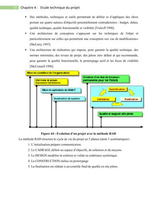 55 Chapitre 4 : Etude technique du projet
 Des méthodes, techniques et outils permettant de définir et d’appliquer des choix
portant sur quatre natures d'objectifs potentiellement contradictoires : budget, délais,
qualité technique, qualité fonctionnelle et visibilité [Vickoff 1998].
 Une architecture de conception s’appuyant sur les techniques de l'objet et
particulièrement sur celles qui permettent une conception «en vue de modifications»
[McCarty 1997].
 Une architecture de réalisation qui impose, pour garantir la qualité technique, des
normes minimales, des revues de projet, des jalons zéro défaut et qui recommande,
pour garantir la qualité fonctionnelle, le prototypage actif et les focus de visibilité
[McConnell 1996].
Figure 44 : Evolution d’un projet avec la méthode RAD
La méthode RAD structure le cycle de vie du projet en 5 phases (dont 3 systématiques) :
1. L’initialisation prépare communication.
2. Le CADRAGE définit un espace d’objectifs, de solutions et de moyens.
3. Le DESIGN modélise la solution et valide sa cohérence systémique.
4. La CONSTRUCTION réalise en prototypage
5. La finalisation est réduite à un contrôle final de qualité en site pilote.
 