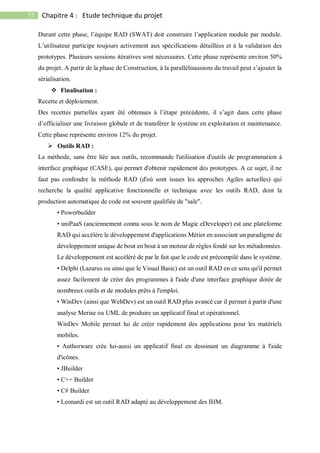 57 Chapitre 4 : Etude technique du projet
Durant cette phase, l’équipe RAD (SWAT) doit construire l’application module par module.
L’utilisateur participe toujours activement aux spécifications détaillées et à la validation des
prototypes. Plusieurs sessions itératives sont nécessaires. Cette phase représente environ 50%
du projet. A partir de la phase de Construction, à la parallélisassions du travail peut s’ajouter la
sérialisation.
 Finalisation :
Recette et déploiement.
Des recettes partielles ayant été obtenues à l’étape précédente, il s’agit dans cette phase
d’officialiser une livraison globale et de transférer le système en exploitation et maintenance.
Cette phase représente environ 12% du projet.
 Outils RAD :
La méthode, sans être liée aux outils, recommande l'utilisation d'outils de programmation à
interface graphique (CASE), qui permet d'obtenir rapidement des prototypes. A ce sujet, il ne
faut pas confondre la méthode RAD (d'où sont issues les approches Agiles actuelles) qui
recherche la qualité applicative fonctionnelle et technique avec les outils RAD, dont la
production automatique de code est souvent qualifiée de "sale".
• Powerbuilder
• uniPaaS (anciennement connu sous le nom de Magic eDeveloper) est une plateforme
RAD qui accélère le développement d'applications Métier en associant un paradigme de
développement unique de bout en bout à un moteur de règles fondé sur les métadonnées.
Le développement est accéléré de par le fait que le code est précompilé dans le système.
• Delphi (Lazarus ou ainsi que le Visual Basic) est un outil RAD en ce sens qu'il permet
assez facilement de créer des programmes à l'aide d'une interface graphique dotée de
nombreux outils et de modules prêts à l'emploi.
• WinDev (ainsi que WebDev) est un outil RAD plus avancé car il permet à partir d'une
analyse Merise ou UML de produire un applicatif final et opérationnel.
WinDev Mobile permet lui de créer rapidement des applications pour les matériels
mobiles.
• Authorware crée lui-aussi un applicatif final en dessinant un diagramme à l'aide
d'icônes.
• JBuilder
• C++ Builder
• C# Builder
• Leonardi est un outil RAD adapté au développement des IHM.
 
