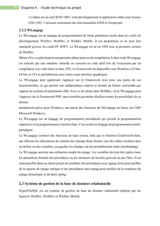 58 Chapitre 4 : Etude technique du projet
• Limbas est un outil RAD 100% web (développement et application cible) sous licence
GNU GPL 2 incluant notamment des fonctionnalités GED et Groupware.
2.2.2 WLangage
Le WLangage est un langage de programmation de 5éme génération inclus dans les outils de
développement WinDev, WebDev et WinDev Mobile. Il est propriétaire et ne peut être
manipulé qu'avec les outils PC SOFT. Le WLangage est né en 1992 avec la première version
de WinDev.
Même s'il y a explicitement une première phase précoce de compilation, le byte code WLangage
est exécuté par une machine virtuelle ou converti en code natif lors de l'exécution par un
compilateur à la volée (Just in time, JIT). Le Framework est disponible sous Windows (32 bits,
64 bits et CE) et partiellement sous Linux (sans interface graphique).
Le WLangage peut également s'appuyer sur le Framework Java pour une partie de ses
fonctionnalités, ce qui permet une indépendance relative et limitée du fichier exécutable par
rapport au système d'exploitation cible. Il en va de même dans WebDev, où le WLangage peut
s'appuyer sur le Framework PHP, sans toutefois permettre d'utiliser toutes les possibilités de ce
dernier.
Initialement prévu pour Windows, une partie des fonctions du WLangage est basée sur l'API
Microsoft Windows.
Le WLangage est un langage de programmation procédurale qui permet la programmation
impérative et la programmation orientée objet. C'est en fait un langage de programmation multi-
paradigme.
Le WLangage contient des fonctions de haut niveau, telle que la fonction EcranVersFichier,
qui effectue les affectations du contenu des champs d'une fenêtre vers des tables stockées dans
un fichier ou des variables, auxquelles les champs ont été préalablement reliés (databinding).
Le WLangage autorise une utilisation souple du typage. Les variables doivent être typées mais
les paramètres formels des procédures ou les itérateurs de boucles peuvent ne pas l'être. Il est
ainsi possible dans un même projet de combiner des procédures avec typage strict pour profiter
de la rigueur du typage statique et des procédures sans typage pour profiter de la souplesse du
typage dynamique et du duck typing.
2.3 Système de gestion de la base de données relationnelle
HyperFileSQL est un système de gestion de base de données relationnel exploité par les
logiciels WinDev, WebDev et WinDev Mobile.
 