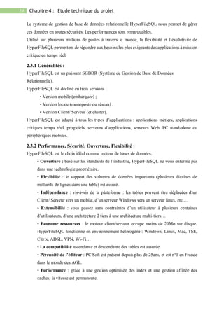 59 Chapitre 4 : Etude technique du projet
Le système de gestion de base de données relationnelle HyperFileSQL nous permet de gérer
ces données en toutes sécurités. Les performances sont remarquables.
Utilisé sur plusieurs millions de postes à travers le monde, la flexibilité et l’évolutivité de
HyperFileSQL permettent de répondre aux besoins les plus exigeants des applications à mission
critique en temps réel.
2.3.1 Généralités :
HyperFileSQL est un puissant SGBDR (Système de Gestion de Base de Données
Relationnelle).
HyperFileSQL est décliné en trois versions :
• Version mobile (embarquée) ;
• Version locale (monoposte ou réseau) ;
• Version Client/ Serveur (et cluster).
HyperFileSQL est adapté à tous les types d’applications : applications métiers, applications
critiques temps réel, progiciels, serveurs d’applications, serveurs Web, PC stand-alone ou
périphériques mobiles.
2.3.2 Performance, Sécurité, Ouverture, Flexibilité :
HyperFileSQL est le choix idéal comme moteur de bases de données.
• Ouverture : basé sur les standards de l’industrie, HyperFileSQL ne vous enferme pas
dans une technologie propriétaire.
• Flexibilité : le support des volumes de données importants (plusieurs dizaines de
milliards de lignes dans une table) est assuré.
• Indépendance : vis-à-vis de la plateforme : les tables peuvent être déplacées d’un
Client/ Serveur vers un mobile, d’un serveur Windows vers un serveur linux, etc.…
• Extensibilité : vous passez sans contraintes d’un utilisateur à plusieurs centaines
d’utilisateurs, d’une architecture 2 tiers à une architecture multi-tiers…
• Econome ressources : le moteur client/serveur occupe moins de 20Mo sur disque.
HyperFileSQL fonctionne en environnement hétérogène : Windows, Linux, Mac, TSE,
Citrix, ADSL, VPN, Wi-Fi…
• La compatibilité ascendante et descendante des tables est assurée.
• Pérennité de l’éditeur : PC Soft est présent depuis plus de 25ans, et est n°1 en France
dans le monde des AGL.
• Performance : grâce à une gestion optimisée des index et une gestion affinée des
caches, la vitesse est permanente.
 