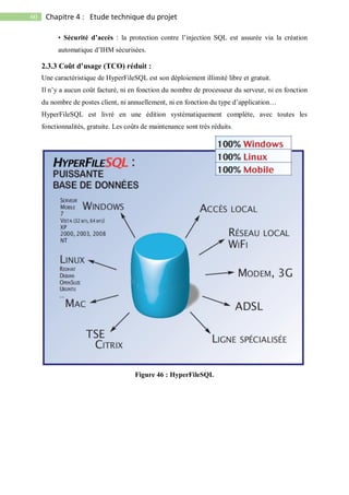 60 Chapitre 4 : Etude technique du projet
• Sécurité d’accès : la protection contre l’injection SQL est assurée via la création
automatique d’IHM sécurisées.
2.3.3 Coût d’usage (TCO) réduit :
Une caractéristique de HyperFileSQL est son déploiement illimité libre et gratuit.
Il n’y a aucun coût facturé, ni en fonction du nombre de processeur du serveur, ni en fonction
du nombre de postes client, ni annuellement, ni en fonction du type d’application…
HyperFileSQL est livré en une édition systématiquement complète, avec toutes les
fonctionnalités, gratuite. Les coûts de maintenance sont très réduits.
Figure 46 : HyperFileSQL
 