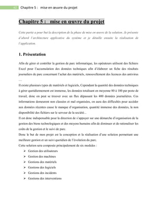 62 Chapitre 5 : mise en œuvre du projet
Chapitre 5 : mise en œuvre du projet
Cette partie a pour but la description de la phase de mise en œuvre de la solution. Je présente
d’abord l’architecture applicative du système et je détaille ensuite la réalisation de
l’application.
1. Présentation
Afin de gérer et contrôler la gestion de parc informatique, les opérateurs utilisent des fichiers
Excel pour l’accumulation des données techniques afin d’élaborer un fiche des résultats
journaliers de parc concernant l’achat des matériels, renouvellement des licences des antivirus
…
Il existe plusieurs types de matériels et logiciels, Cependant la quantité des données techniques
à gérer quotidiennement est immense, les données totalisant en moyenne 80 à 100 par poste de
travail, donc on peut se trouver avec un flux dépassant les 400 données journalières. Ces
informations demeurent non classées et mal organisées, on aura des difficultés pour accéder
aux données récentes cause le manque d’organisation, quantité immense des données, la non
disponibilité des fichiers sur le serveur de la société...
Il est donc indispensable pour la direction de s’appuyer sur une démarche d’organisation de la
gestion des biens technologiques et des moyens humains afin de diminuer et de rationaliser les
coûts de la gestion et le suivi de parc.
Donc le but de mon projet est la conception et la réalisation d’une solution permettant une
meilleure gestion et un suivi quotidien de l’évolution du parc.
Cette solution sera composée principalement de six modules :
 Gestion des utilisateurs
 Gestion des machines
 Gestions des matériels
 Gestions des logiciels
 Gestions des incidents
 Gestions des interventions
 