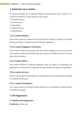 63 Chapitre 5 : mise en œuvre du projet
2. Réalisation de la solution
Le système développé suit l’architecture applicative déjà présentée dans le chapitre IV. Il
comporte les différentes couches applicatives du système :
• Couche Présentation.
• Couche Services.
• Couche Métier.
• Couche Persistance.
• Couche Données.
2.1 La couche Données :
Cette couche comporte le schéma de la base de données du système. Ce schéma qui le modèle
physique de donnée, a été généré à partir du MCD de l’application.
2.2 La couche Mapping et Persistance :
Cette couche se charge de la persistance des objets métier manipulés par les services. En effet,
cette couche se compose des descripteurs des classes métier et des tables associées à ces classes
dans la base de données.
5.3 La couche Métier :
Cette couche comporte les différents paquetages métier du système. Ces paquetages sont
appelés par les composants de la couche Services pour répondre aux requêtes des utilisateurs.
5.4 La couche Services :
Cette couche fait appel aux paquetages de la couche métier par des composants pour répondre
aux requêtes des utilisateurs.
5.5 La couche Présentation :
Cette couche concerne les interfaces Homme-Machine que j’ai développé en utilisant WinDev
code behind WLangage.
3. Développement :
3.1 Outils de développement :
Planification : Edraw max
 