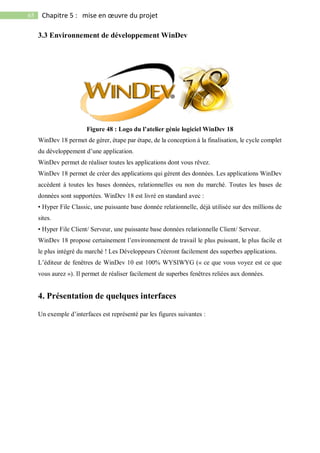 65 Chapitre 5 : mise en œuvre du projet
3.3 Environnement de développement WinDev
Figure 48 : Logo du l’atelier génie logiciel WinDev 18
WinDev 18 permet de gérer, étape par étape, de la conception à la finalisation, le cycle complet
du développement d’une application.
WinDev permet de réaliser toutes les applications dont vous rêvez.
WinDev 18 permet de créer des applications qui gèrent des données. Les applications WinDev
accèdent à toutes les bases données, relationnelles ou non du marché. Toutes les bases de
données sont supportées. WinDev 18 est livré en standard avec :
• Hyper File Classic, une puissante base donnée relationnelle, déjà utilisée sur des millions de
sites.
• Hyper File Client/ Serveur, une puissante base données relationnelle Client/ Serveur.
WinDev 18 propose certainement l’environnement de travail le plus puissant, le plus facile et
le plus intégré du marché ! Les Développeurs Créeront facilement des superbes applications.
L’éditeur de fenêtres de WinDev 10 est 100% WYSIWYG (« ce que vous voyez est ce que
vous aurez »). Il permet de réaliser facilement de superbes fenêtres reliées aux données.
4. Présentation de quelques interfaces
Un exemple d’interfaces est représenté par les figures suivantes :
 
