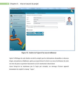 68 Chapitre 5 : mise en œuvre du projet
Figure 52 : fenêtre de l’ajout d’un nouvel utilisateur
Après l’affichage de cette fenêtre on doit la remplir par les informations demandées ci-dessous
(login, nom prénom, téléphone), après ça on peut laisser le choix à ce nouvel utilisateur de créer
son mot de passe au premier lancement ou de le mentionner directement.
Aussi lorsqu’on ne mentionne pas le login par exemple, un message d’erreur apparaît
demandant de remplir le champ ‘ login ’.
 