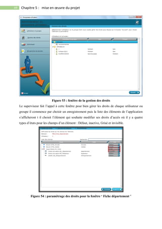 69 Chapitre 5 : mise en œuvre du projet
Figure 53 : fenêtre de la gestion des droits
Le superviseur fait l’appel à cette fenêtre pour bien gérer les droits de chaque utilisateur ou
groupe il commence par choisir un enregistrement puis la liste des éléments de l’application
s’afficheront t il choisit l’élément qui souhaite modifier ses droits d’accès où il y a quatre
types d’états pour les champs d’un élément : Défaut, inactive, Grisé et invisible.
Figure 54 : paramétrage des droits pour la fenêtre ‘ Fiche département ’
 