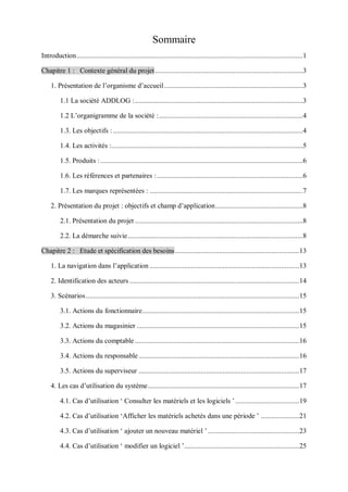 Sommaire
Introduction............................................................................................................................1
Chapitre 1 : Contexte général du projet.................................................................................3
1. Présentation de l’organisme d’accueil............................................................................3
1.1 La société ADDLOG :............................................................................................3
1.2 L’organigramme de la société :...............................................................................4
1.3. Les objectifs : ........................................................................................................4
1.4. Les activités :.........................................................................................................5
1.5. Produits :...............................................................................................................6
1.6. Les références et partenaires :................................................................................6
1.7. Les marques représentées : ....................................................................................7
2. Présentation du projet : objectifs et champ d’application................................................8
2.1. Présentation du projet ............................................................................................8
2.2. La démarche suivie................................................................................................8
Chapitre 2 : Etude et spécification des besoins....................................................................13
1. La navigation dans l’application ..................................................................................13
2. Identification des acteurs .............................................................................................14
3. Scénarios.....................................................................................................................15
3.1. Actions du fonctionnaire......................................................................................15
3.2. Actions du magasinier .........................................................................................15
3.3. Actions du comptable ..........................................................................................16
3.4. Actions du responsable........................................................................................16
3.5. Actions du superviseur ........................................................................................17
4. Les cas d’utilisation du système...................................................................................17
4.1. Cas d’utilisation ‘ Consulter les matériels et les logiciels ’...................................19
4.2. Cas d’utilisation ‘Afficher les matériels achetés dans une période ’ .....................21
4.3. Cas d’utilisation ‘ ajouter un nouveau matériel ’..................................................23
4.4. Cas d’utilisation ‘ modifier un logiciel ’...............................................................25
 