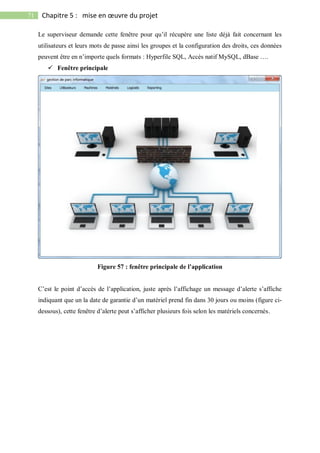 71 Chapitre 5 : mise en œuvre du projet
Le superviseur demande cette fenêtre pour qu’il récupère une liste déjà fait concernant les
utilisateurs et leurs mots de passe ainsi les groupes et la configuration des droits, ces données
peuvent être en n’importe quels formats : Hyperfile SQL, Accès natif MySQL, dBase ….
 Fenêtre principale
Figure 57 : fenêtre principale de l’application
C’est le point d’accès de l’application, juste après l’affichage un message d’alerte s’affiche
indiquant que un la date de garantie d’un matériel prend fin dans 30 jours ou moins (figure ci-
dessous), cette fenêtre d’alerte peut s’afficher plusieurs fois selon les matériels concernés.
 