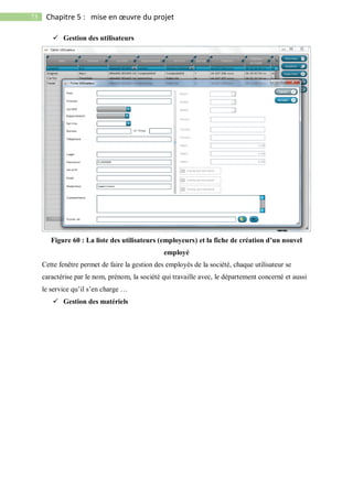 73 Chapitre 5 : mise en œuvre du projet
 Gestion des utilisateurs
Figure 60 : La liste des utilisateurs (employeurs) et la fiche de création d’un nouvel
employé
Cette fenêtre permet de faire la gestion des employés de la société, chaque utilisateur se
caractérise par le nom, prénom, la société qui travaille avec, le département concerné et aussi
le service qu’il s’en charge …
 Gestion des matériels
 