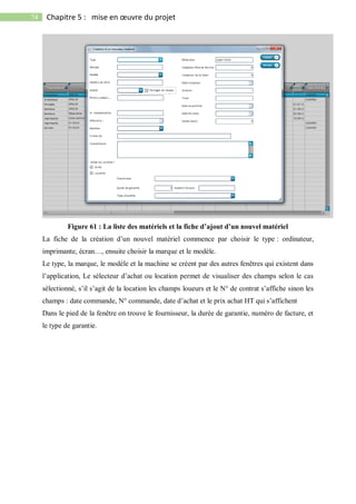 74 Chapitre 5 : mise en œuvre du projet
Figure 61 : La liste des matériels et la fiche d’ajout d’un nouvel matériel
La fiche de la création d’un nouvel matériel commence par choisir le type : ordinateur,
imprimante, écran…, ensuite choisir la marque et le modèle.
Le type, la marque, le modèle et la machine se créent par des autres fenêtres qui existent dans
l’application, Le sélecteur d’achat ou location permet de visualiser des champs selon le cas
sélectionné, s’il s’agit de la location les champs loueurs et le N° de contrat s’affiche sinon les
champs : date commande, N° commande, date d’achat et le prix achat HT qui s’affichent
Dans le pied de la fenêtre on trouve le fournisseur, la durée de garantie, numéro de facture, et
le type de garantie.
 