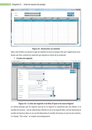 75 Chapitre 5 : mise en œuvre du projet
Figure 62 : Rechercher un matériel
Dans cette fenêtre on choisit le type de matériel et aussi la marque afin que l’application nous
donne une liste contient les matériels qui répond au critère de la recherche.
 Gestion des logiciels
Figure 63 : La liste des logiciels et la fiche d’ajout d’un nouvel logiciel
Le même principe que les logiciel sauf qu’ici le logiciel se caractérise par son éditeur et le
nombre de licences : soit de sélectionner illimité en cas d’un logiciel libre, soit de mentionné le
nombre de licences dans ce cas on doit déterminer le nombre de licence et aussi le prix unitaire.
Le champ ‘ Prix achat ’ se remplie automatiquement.
 
