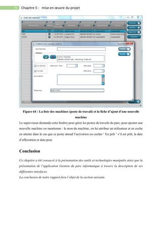 76 Chapitre 5 : mise en œuvre du projet
Figure 64 : La liste des machines (poste de travail) et la fiche d’ajout d’une nouvelle
machine
Le superviseur demande cette fenêtre pour gérer les postes de travails du parc, pour ajouter une
nouvelle machine on mentionne : le nom du machine, on lui attribue un utilisateur et en coche
en attente dans le cas que ce poste attend l’activation ou cocher ‘ En prêt ’ s’il est prêt, la date
d’affectation et date pose
Conclusion
Ce chapitre a été consacré à la présentation des outils et technologies manipulés ainsi que la
présentation de l’application Gestion du parc informatique à travers la description de ses
différentes interfaces.
La conclusion de notre rapport fera l’objet de la section suivante.
 
