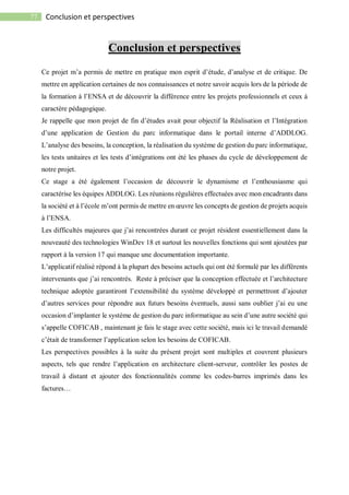 77 Conclusion et perspectives
Conclusion et perspectives
Ce projet m’a permis de mettre en pratique mon esprit d’étude, d’analyse et de critique. De
mettre en application certaines de nos connaissances et notre savoir acquis lors de la période de
la formation à l’ENSA et de découvrir la différence entre les projets professionnels et ceux à
caractère pédagogique.
Je rappelle que mon projet de fin d’études avait pour objectif la Réalisation et l’Intégration
d’une application de Gestion du parc informatique dans le portail interne d’ADDLOG.
L’analyse des besoins, la conception, la réalisation du système de gestion du parc informatique,
les tests unitaires et les tests d’intégrations ont été les phases du cycle de développement de
notre projet.
Ce stage a été également l’occasion de découvrir le dynamisme et l’enthousiasme qui
caractérise les équipes ADDLOG. Les réunions régulières effectuées avec mon encadrants dans
la société et à l’école m’ont permis de mettre en œuvre les concepts de gestion de projets acquis
à l’ENSA.
Les difficultés majeures que j’ai rencontrées durant ce projet résident essentiellement dans la
nouveauté des technologies WinDev 18 et surtout les nouvelles fonctions qui sont ajoutées par
rapport à la version 17 qui manque une documentation importante.
L’applicatif réalisé répond à la plupart des besoins actuels qui ont été formulé par les différents
intervenants que j’ai rencontrés. Reste à préciser que la conception effectuée et l’architecture
technique adoptée garantiront l’extensibilité du système développé et permettront d’ajouter
d’autres services pour répondre aux futurs besoins éventuels, aussi sans oublier j’ai eu une
occasion d’implanter le système de gestion du parc informatique au sein d’une autre société qui
s’appelle COFICAB , maintenant je fais le stage avec cette société, mais ici le travail demandé
c’était de transformer l’application selon les besoins de COFICAB.
Les perspectives possibles à la suite du présent projet sont multiples et couvrent plusieurs
aspects, tels que rendre l’application en architecture client-serveur, contrôler les postes de
travail à distant et ajouter des fonctionnalités comme les codes-barres imprimés dans les
factures…
 