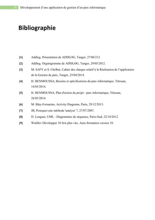 78 Développement d’une application de gestion d’un parc informatique
Bibliographie
[1] Addlog, Présentation de ADDLOG, Tanger, 27/06/212.
[2] Addlog, Organigramme de ADDLOG, Tanger, 29/05/2012.
[3] M. SAFY et S. Chelbat, Cahier des charges relatif à la Réalisation de l’application
de la Gestion du parc, Tanger, 25/04/2014.
[4] H. BENMOUSSA, Besoins et spécifications du parc informatique, Tétouan,
14/03/2014.
[5] H. BENMOUSSA, Plan d'action du projet : parc informatique, Tétouan,
26/03/2014.
[6] M. Blay-Fornarino, Activity Diagrams, Paris, 29/12/2013.
[7] JB, Pourquoi une méthode 'analyse' ?, 27/07/2007.
[8] D. Longuet, UML : Diagrammes de séquence, Paris-Sud, 22/10/2012.
[9] WinDev Développer 10 fois plus vite, Auto-formation version 18.
 