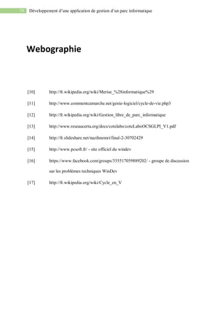 79 Développement d’une application de gestion d’un parc informatique
Webographie
[10] http://fr.wikipedia.org/wiki/Merise_%28informatique%29
[11] http://www.commentcamarche.net/genie-logiciel/cycle-de-vie.php3
[12] http://fr.wikipedia.org/wiki/Gestion_libre_de_parc_informatique
[13] http://www.reseaucerta.org/docs/cotelabo/coteLaboOCSGLPI_V1.pdf
[14] http://fr.slideshare.net/nazihnemri/final-2-30702429
[15] http://www.pcsoft.fr/ - site officiel du windev
[16] https://www.facebook.com/groups/335517059889202/ - groupe de discussion
sur les problèmes techniques WinDev
[17] http://fr.wikipedia.org/wiki/Cycle_en_V
 