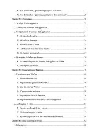 4.5. Cas d’utilisation ‘ gestion des groupes d’utilisateurs ’..........................................27
4.6. Cas d’utilisation ‘ gestion des connexions d’un utilisateur ’ .................................29
Chapitre 3 : Conception ......................................................................................................32
1. Stratégie de développement .........................................................................................32
2. Architecture technique de l’application........................................................................32
3. Comportement dynamique de l’application..................................................................34
3.1. Gestion des logiciels............................................................................................34
3.2. Gérer les utilisateurs............................................................................................34
3.3. Gérer les droits d’accès........................................................................................35
3.4. Attribuer un utilisateur à une machine .................................................................36
3.5. Rechercher un matériel........................................................................................37
4. Description de la base de données................................................................................38
4.1. Le modèle logique des données du l’application (MLD) ......................................38
4.2. Description des tables..........................................................................................40
Chapitre 4 : Etude technique du projet ................................................................................48
1. L’environnement WinDev ...........................................................................................48
1.1 Présentation WinDev............................................................................................48
1.2 Argumentaires généraliste WINDEV....................................................................49
1.3 Que fait-on avec WinDev .....................................................................................49
1.4 L’argumentaire technique .....................................................................................50
1.5 Argumentaire Base de Données ............................................................................50
1.6 Argumentaire réactivité et vitesse de développement ............................................51
2. Architecture et outils ...................................................................................................51
2.1 Architecture logicielle du système ........................................................................51
2.2 Choix des langages et outils..................................................................................53
2.3 Système de gestion de la base de données relationnelle.........................................58
Chapitre 5 : mise en œuvre du projet...................................................................................62
1. Présentation.................................................................................................................62
 