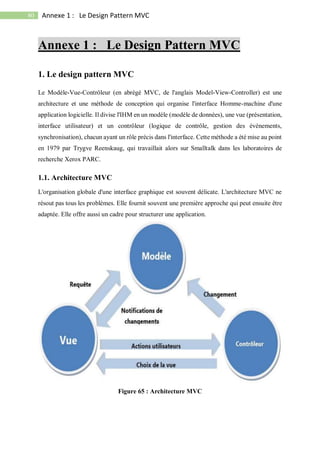 80 Annexe 1 : Le Design Pattern MVC
Annexe 1 : Le Design Pattern MVC
1. Le design pattern MVC
Le Modèle-Vue-Contrôleur (en abrégé MVC, de l'anglais Model-View-Controller) est une
architecture et une méthode de conception qui organise l'interface Homme-machine d'une
application logicielle. Il divise l'IHM en un modèle (modèle de données), une vue (présentation,
interface utilisateur) et un contrôleur (logique de contrôle, gestion des évènements,
synchronisation), chacun ayant un rôle précis dans l'interface. Cette méthode a été mise au point
en 1979 par Trygve Reenskaug, qui travaillait alors sur Smalltalk dans les laboratoires de
recherche Xerox PARC.
1.1. Architecture MVC
L'organisation globale d'une interface graphique est souvent délicate. L'architecture MVC ne
résout pas tous les problèmes. Elle fournit souvent une première approche qui peut ensuite être
adaptée. Elle offre aussi un cadre pour structurer une application.
Figure 65 : Architecture MVC
 