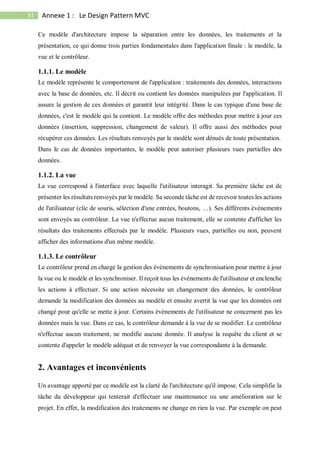 81 Annexe 1 : Le Design Pattern MVC
Ce modèle d'architecture impose la séparation entre les données, les traitements et la
présentation, ce qui donne trois parties fondamentales dans l'application finale : le modèle, la
vue et le contrôleur.
1.1.1. Le modèle
Le modèle représente le comportement de l'application : traitements des données, interactions
avec la base de données, etc. Il décrit ou contient les données manipulées par l'application. Il
assure la gestion de ces données et garantit leur intégrité. Dans le cas typique d'une base de
données, c'est le modèle qui la contient. Le modèle offre des méthodes pour mettre à jour ces
données (insertion, suppression, changement de valeur). Il offre aussi des méthodes pour
récupérer ces données. Les résultats renvoyés par le modèle sont dénués de toute présentation.
Dans le cas de données importantes, le modèle peut autoriser plusieurs vues partielles des
données.
1.1.2. La vue
La vue correspond à l'interface avec laquelle l'utilisateur interagit. Sa première tâche est de
présenter les résultats renvoyés par le modèle. Sa seconde tâche est de recevoir toutes les actions
de l'utilisateur (clic de souris, sélection d'une entrées, boutons, …). Ses différents évènements
sont envoyés au contrôleur. La vue n'effectue aucun traitement, elle se contente d'afficher les
résultats des traitements effectués par le modèle. Plusieurs vues, partielles ou non, peuvent
afficher des informations d'un même modèle.
1.1.3. Le contrôleur
Le contrôleur prend en charge la gestion des évènements de synchronisation pour mettre à jour
la vue ou le modèle et les synchroniser. Il reçoit tous les évènements de l'utilisateur et enclenche
les actions à effectuer. Si une action nécessite un changement des données, le contrôleur
demande la modification des données au modèle et ensuite avertit la vue que les données ont
changé pour qu'elle se mette à jour. Certains évènements de l'utilisateur ne concernent pas les
données mais la vue. Dans ce cas, le contrôleur demande à la vue de se modifier. Le contrôleur
n'effectue aucun traitement, ne modifie aucune donnée. Il analyse la requête du client et se
contente d'appeler le modèle adéquat et de renvoyer la vue correspondante à la demande.
2. Avantages et inconvénients
Un avantage apporté par ce modèle est la clarté de l'architecture qu'il impose. Cela simplifie la
tâche du développeur qui tenterait d'effectuer une maintenance ou une amélioration sur le
projet. En effet, la modification des traitements ne change en rien la vue. Par exemple on peut
 