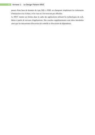 82 Annexe 1 : Le Design Pattern MVC
passer d'une base de données de type SQL à XML en changeant simplement les traitements
d'interaction avec la base, et les vues ne s'en trouvent pas affectées.
Le MVC montre ses limites dans le cadre des applications utilisant les technologies du web,
bâties à partir de serveurs d'applications. Des couches supplémentaires sont alors introduites
ainsi que les mécanismes d'inversion de contrôle et d'inversion de dépendance.
 