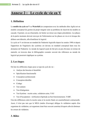 83 Annexe 2 : Le cycle de vie en V
Annexe 2 : Le cycle de vie en V
1. Définition
Le modèle du cycle en V ou Waterfall (en comparaison avec les méthodes dites Agile) est un
modèle conceptuel de gestion de projet imaginé suite au problème de réactivité du modèle en
cascade. Il permet, en cas d'anomalie, de limiter un retour aux étapes précédentes. Les phases
de la partie montante doivent renvoyer de l'information sur les phases en vis-à-vis lorsque des
défauts sont détectés, afin d'améliorer le logiciel.
Le cycle en V est devenu un standard de l'industrie logicielle depuis les années 1980 et depuis
l'apparition de l'ingénierie des systèmes est devenu un standard conceptuel dans tous les
domaines de l'Industrie. Le monde du logiciel ayant de fait pris un peu d'avance en termes de
maturité, on trouvera dans la bibliographie courante souvent des références au monde du
logiciel qui pourront s'appliquer au système.
2. Les étapes
On liste les différentes étapes pour ce type de cycle de vie :
 Analyse des besoins et faisabilité
 Spécification fonctionnelle
 Conception architecturale
 Conception détaillée
 Codage
 Test unitaire
 Test d'intégration
 Test Système : recette usine, validation usine, VAU
 Test d'Acceptation : vérification d'aptitude au bon fonctionnement, VABF.
Une des différences entre la recette usine et la recette finale est essentiellement contractuelle.
Aussi, il n'est pas rare que le MOA (maître d'ouvrage) délègue la validation auprès d'un
organisme de validation, cet organisme étant bien souvent constitué d'experts afin de diminuer
les erreurs de validation.
3. Rôles
 