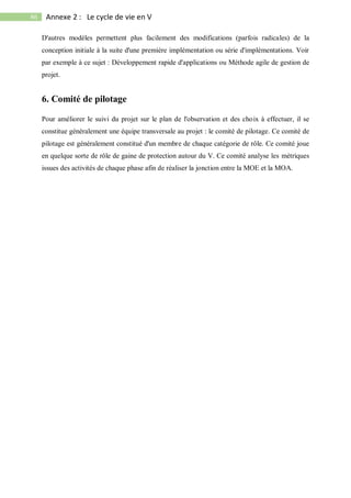 86 Annexe 2 : Le cycle de vie en V
D'autres modèles permettent plus facilement des modifications (parfois radicales) de la
conception initiale à la suite d'une première implémentation ou série d'implémentations. Voir
par exemple à ce sujet : Développement rapide d'applications ou Méthode agile de gestion de
projet.
6. Comité de pilotage
Pour améliorer le suivi du projet sur le plan de l'observation et des choix à effectuer, il se
constitue généralement une équipe transversale au projet : le comité de pilotage. Ce comité de
pilotage est généralement constitué d'un membre de chaque catégorie de rôle. Ce comité joue
en quelque sorte de rôle de gaine de protection autour du V. Ce comité analyse les métriques
issues des activités de chaque phase afin de réaliser la jonction entre la MOE et la MOA.
 