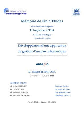 Mémoire de Fin d’Etudes
Pour l’obtention du diplôme
D’Ingénieur d’Etat
Génie Informatique
Promotion 2013 – 2014
Développement d’une application
de gestion d’un parc informatique
M. Hicham BENMOUSSA
Soutenance le 26 Juin 2014
Membres de jury :
M. Souhail CHELBAT Encadrant Société
M. Youness TABII Encadrant ENSATé
M. Mohamed LAZAAR Enseignant ENSATé
M. Mohamed CHRAYEH Enseignant ENSATé
Année Universitaire : 2013-2014
 