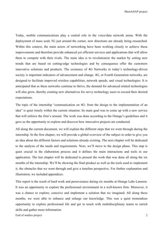 MeetASAP project
End of studies project 2
Today, mobile communications play a central role in the voice/data network arena. With the
deployment of mass scale 5G just around the corner, new directions are already being researched.
Within this context, the main actors of networking have been working closely to achieve these
improvements and therefore provide enhanced yet efficient services and applications that will allow
them to compete with their rivals. The main idea is to revolutionize the market by setting new
trends that are based on cutting-edge technologies and by consequence offer the customers
innovative solutions and products. The existence of 4G Networks in today’s technology-driven
society is important indicators of advancement and change. 4G, or Fourth Generation networks, are
designed to facilitate improved wireless capabilities, network speeds, and visual technologies. It is
anticipated that as these networks continue to thrive, the demand for advanced related technologies
will also grow, thereby creating new alternatives for savvy technology users to exceed their desired
expectations.
The topic of the internship “communication on 4G: from the design to the implementation of an
idea” is quiet timely within the current situation. Its main goal was to come up with a new service
that will enforce the firm’s arsenal. The work was done according to the Orange’s guidelines and it
gave us the opportunity to explore and discover how innovative projects are conducted.
All along the current document, we will explain the different steps that we went through during the
internship. In the first chapter, we will provide a global overview of the subject in order to give you
an idea about the different factors and solutions already existing. The next chapter will be dedicated
to the analysis of the needs and requirements. Next, we’ll move to the design phase. This step is
quiet crucial in the elaboration process and it defines the main interactions and tools in our
application. The last chapter will be dedicated to present the work that was done all along the six
months of the internship. We’ll be showing the final product as well as the tools used to implement
it, the obstacles that we went through and give a timeline perspective. For further explanation and
illustration, we included appendices.
This report is the result of hard work and perseverance during six months at Orange Labs Lannion.
It was an opportunity to explore the professional environment in a well-known firm. Moreover, it
was a chance to explore, conceive and implement a solution that we imagined. All along these
months, we were able to enhance and enlarge our knowledge. This was a quiet tremendous
opportunity to explore professional life and get in touch with multidisciplinary teams to enrich
skills and gather more information.
 