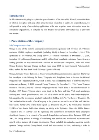 MeetASAP project
End of studies project 4
Introduction
In this chapter we’re going to explain the general context of the internship. We will present the firm
in which it took place and give a hint about the main issues that it tackles. In a second phase, we
will provide a study of the existing applications to be able to gather more information about the
consumers’ expectations. In last part, we will describe the different approaches used to elaborate
our service.
I-Presentation of the company
I-1-Company overview
Orange is one of the world’s leading telecommunications operators with revenues of 39 billion
euros and 156,000 employees worldwide (including 99,400 in France) at December 31, 2014. With
operations in 29 countries, the Group served 244 million customers at December 31, 2014,
including 185 million mobile customers and 16 million fixed broadband customers. Orange is also a
leading provider of telecommunication services to multinational companies, under the brand
Orange Business Services. Orange has been listed since 1997 on Nyse Euronext Paris (symbol:
ORA) and on the New York Stock Exchange (symbol: ORAN).
Orange, formerly France Telecom, is France’s incumbent telecommunications operator. The Group
has its origins in the Ministry for Posts, Telegraphs and Telephone, later to become the General
Directorate of Telecommunications, which in 1990 was accorded the status of independent public
entity and, on January 1, 1991, renamed France Telecom. On December 31, 1996, France Telecom
became a “Société Anonyme” (limited company) with the French State as its sole shareholder. In
October 1997, France Telecom shares were listed on the Paris and New York stock exchanges
allowing the French government to sell 25% of its shares to the public and Group employees.
Subsequently, the government gradually reduced its holding to 53%. The Law of December 31,
2003 authorized the transfer of the Company to the private sector and between 2004 and 2008 the
State sold a further 26% of the share capital. At December 31, 2014, the French State retained
25.04% of the shares, held either directly or jointly with Bpifrance. Since the 1990s, France
Telecom’s area of activity and its regulatory and competitive environment have undergone
significant changes. In a context of increased deregulation and competition, between 1999 and
2002, the Group pursued a strategy of developing new services and accelerated its international
growth with a number of strategic investments. These included, in particular, acquiring mobile
operator Orange and the Orange brand, which had been created in 1994, and taking a stake in
 