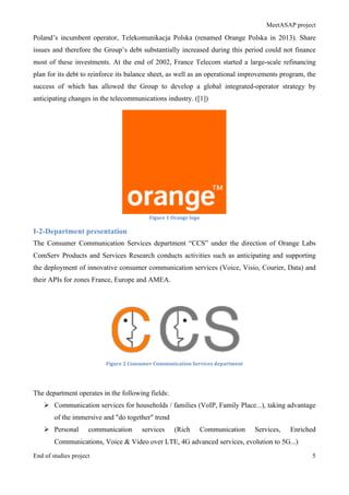MeetASAP project
End of studies project 5
Poland’s incumbent operator, Telekomunikacja Polska (renamed Orange Polska in 2013). Share
issues and therefore the Group’s debt substantially increased during this period could not finance
most of these investments. At the end of 2002, France Telecom started a large-scale refinancing
plan for its debt to reinforce its balance sheet, as well as an operational improvements program, the
success of which has allowed the Group to develop a global integrated-operator strategy by
anticipating changes in the telecommunications industry. ([1])
Figure	
  1	
  Orange	
  logo	
  
I-2-Department presentation
The Consumer Communication Services department “CCS” under the direction of Orange Labs
ComServ Products and Services Research conducts activities such as anticipating and supporting
the deployment of innovative consumer communication services (Voice, Visio, Courier, Data) and
their APIs for zones France, Europe and AMEA.
Figure	
  2	
  Consumer	
  Communication	
  Services	
  department	
  
The department operates in the following fields:
Ø Communication services for households / families (VoIP, Family Place...), taking advantage
of the immersive and "do together" trend
Ø Personal communication services (Rich Communication Services, Enriched
Communications, Voice & Video over LTE, 4G advanced services, evolution to 5G...)
 