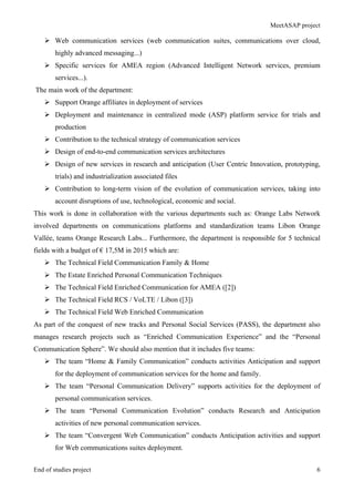 MeetASAP project
End of studies project 6
Ø Web communication services (web communication suites, communications over cloud,
highly advanced messaging...)
Ø Specific services for AMEA region (Advanced Intelligent Network services, premium
services...).
The main work of the department:
Ø Support Orange affiliates in deployment of services
Ø Deployment and maintenance in centralized mode (ASP) platform service for trials and
production
Ø Contribution to the technical strategy of communication services
Ø Design of end-to-end communication services architectures
Ø Design of new services in research and anticipation (User Centric Innovation, prototyping,
trials) and industrialization associated files
Ø Contribution to long-term vision of the evolution of communication services, taking into
account disruptions of use, technological, economic and social.
This work is done in collaboration with the various departments such as: Orange Labs Network
involved departments on communications platforms and standardization teams Libon Orange
Vallée, teams Orange Research Labs... Furthermore, the department is responsible for 5 technical
fields with a budget of € 17,5M in 2015 which are:
Ø The Technical Field Communication Family & Home
Ø The Estate Enriched Personal Communication Techniques
Ø The Technical Field Enriched Communication for AMEA ([2])
Ø The Technical Field RCS / VoLTE / Libon ([3])
Ø The Technical Field Web Enriched Communication
As part of the conquest of new tracks and Personal Social Services (PASS), the department also
manages research projects such as “Enriched Communication Experience” and the “Personal
Communication Sphere”. We should also mention that it includes five teams:
Ø The team “Home & Family Communication” conducts activities Anticipation and support
for the deployment of communication services for the home and family.
Ø The team “Personal Communication Delivery” supports activities for the deployment of
personal communication services.
Ø The team “Personal Communication Evolution” conducts Research and Anticipation
activities of new personal communication services.
Ø The team “Convergent Web Communication” conducts Anticipation activities and support
for Web communications suites deployment.
 