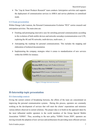 MeetASAP project
End of studies project 7
Ø The “Asp & Smart Products Research” team conducts Anticipation activities and supports
the deployment of communication services in AMEA and service platforms in centralized
mode.
I-3-Team presentation
Within Orange Labs Lannion, the Personal Communication Evolution “PCE” carries research and
anticipation activities. The main aims are:
Ø Fetching and prototyping innovative uses for enriching personal communications according
to the evolution of both mobile devices and networks nowadays (communication over LTE,
exploring the 4G and 5G networks, multi-devices, multi-users…)
Ø Anticipating the roadmap for personal communications. This includes the mapping and
elaboration of technical documentation.
Ø Implementing the company strategies when it comes to standardization of new services
within the GSMA for instance.
Figure	
  3	
  Orange	
  internal	
  structures	
  
II-Internship topic presentation
II-1-Internship context
Giving the current context of broadening horizons, the efforts of the team are concentrated on
improving the personal communication systems. During this process, operators are constantly
working on the development of services that will meet the clients’ expectations and minimize
various defects observed in current solutions. The project idea is to build on the approach taken by
the most influential mobile operators in the world members of the Group Special Mobile
Association “GSMA”. Thus, according to the new policy "GSMA Vision 2020", operators are
moving towards the adoption of new services and architectures for providing more efficient services
 