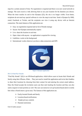 MeetASAP project
End of studies project 9
map for a certain amount of time. No registration is required and there is no new social network to
manage. The users receive a link allowing them to see your location for the duration you choose.
When the timer reaches its end in the Glympse ([5]), the site is no longer visible. Even better,
recipients do not need any special software to view the map in real time. Send a Glympse by SMS,
email, Facebook or Twitter, and the recipients can view it using any device with an Internet
connection. The main features of this application are:
Ø Easy: no registration required and no list of friends manage
Ø Secure: the Glympse automatically expires
Ø Live: share the location in real time
Ø Open: share with anyone - no application is required for viewing
Ø Liabilities: works in the background
Ø International: works wherever you have a data connection and GPS
Figure	
  4	
  Glympse	
  application	
  
III-1-2-Find My Friends
“Find My friends” ([6]) is an iOS-based application, which allows users to locate their friends and
family using their iPhones, iPads… They just need to install the application and invite their buddies
to share their locations by choosing from their contact list and entering the correct email address.
Once the friend accepts the invitation users can then start tracking the location and they can also
send a request to track position as well. The user can moreover set up location-based alerts to notify
him when a friend enters a given area. The features of this application are:
Ø Easily-located friends and family
Ø Location-based notifications
Ø Simple privacy controls
Ø Parental restrictions
 