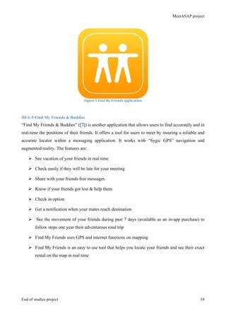 MeetASAP project
End of studies project 10
Figure	
  5	
  Find	
  My	
  Friends	
  application	
  
III-1-3-Find My Friends & Buddies
“Find My Friends & Buddies” ([7]) is another application that allows users to find accurately and in
real-time the positions of their friends. It offers a tool for users to meet by insuring a reliable and
accurate locator within a messaging application. It works with “Sygic GPS” navigation and
augmented reality. The features are:
Ø See vacation of your friends in real time
Ø Check easily if they will be late for your meeting
Ø Share with your friends free messages
Ø Know if your friends got lost & help them
Ø Check in option
Ø Get a notification when your mates reach destination
Ø See the movement of your friends during past 7 days (available as an in-app purchase) to
follow steps one year their adventurous road trip
Ø Find My Friends uses GPS and internet functions on mapping
Ø Find My Friends is an easy to use tool that helps you locate your friends and see their exact
rental on the map in real time
 