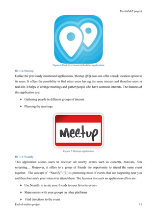 MeetASAP project
End of studies project 11
Figure	
  6	
  Find	
  My	
  Friends	
  &	
  Buddies	
  application	
  
III-1-4-Meetup
Unlike the previously mentioned applications, Meetup ([8]) does not offer a track location option to
its users. It offers the possibility to find other users having the same interest and therefore meet in
real-life. It helps to arrange meetings and gather people who have common interests. The features of
this application are:
Ø Gathering people in different groups of interest
Ø Planning the meetings
Figure	
  7	
  Meetup	
  application	
  
III-1-5-Nearify
This application allows users to discover all nearby events such as concerts, festivals, film
screening… Moreover, it offers to a group of friends the opportunity to attend the same event
together. The concept of “Nearify” ([9]) is promoting most of events that are happening near you
and therefore mark your interest to attend them. The features that such an application offers are:
Ø Use Nearify to invite your friends to your favorite events
Ø Share events with your groups on other platforms
Ø Find directions to the event
 