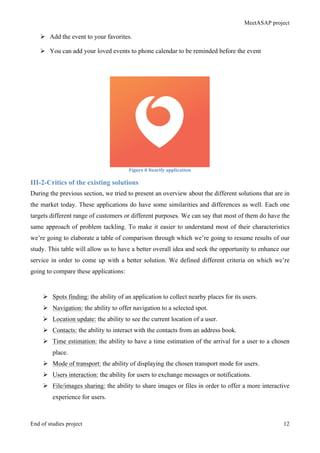 MeetASAP project
End of studies project 12
Ø Add the event to your favorites.
Ø You can add your loved events to phone calendar to be reminded before the event
Figure	
  8	
  Nearify	
  application	
  
III-2-Critics of the existing solutions
During the previous section, we tried to present an overview about the different solutions that are in
the market today. These applications do have some similarities and differences as well. Each one
targets different range of customers or different purposes. We can say that most of them do have the
same approach of problem tackling. To make it easier to understand most of their characteristics
we’re going to elaborate a table of comparison through which we’re going to resume results of our
study. This table will allow us to have a better overall idea and seek the opportunity to enhance our
service in order to come up with a better solution. We defined different criteria on which we’re
going to compare these applications:
Ø Spots finding: the ability of an application to collect nearby places for its users.
Ø Navigation: the ability to offer navigation to a selected spot.
Ø Location update: the ability to see the current location of a user.
Ø Contacts: the ability to interact with the contacts from an address book.
Ø Time estimation: the ability to have a time estimation of the arrival for a user to a chosen
place.
Ø Mode of transport: the ability of displaying the chosen transport mode for users.
Ø Users interaction: the ability for users to exchange messages or notifications.
Ø File/images sharing: the ability to share images or files in order to offer a more interactive
experience for users.
 