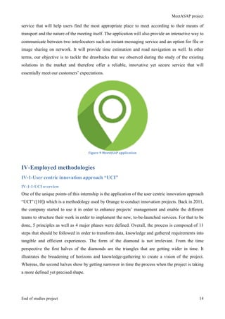 MeetASAP project
End of studies project 14
service that will help users find the most appropriate place to meet according to their means of
transport and the nature of the meeting itself. The application will also provide an interactive way to
communicate between two interlocutors such an instant messaging service and an option for file or
image sharing on network. It will provide time estimation and road navigation as well. In other
terms, our objective is to tackle the drawbacks that we observed during the study of the existing
solutions in the market and therefore offer a reliable, innovative yet secure service that will
essentially meet our customers’ expectations.
Figure	
  9	
  MeetASAP	
  application	
  
IV-Employed methodologies
IV-1-User centric innovation approach “UCI”
IV-1-1-UCI overview
One of the unique points of this internship is the application of the user centric innovation approach
“UCI” ([10]) which is a methodology used by Orange to conduct innovation projects. Back in 2011,
the company started to use it in order to enhance projects’ management and enable the different
teams to structure their work in order to implement the new, to-be-launched services. For that to be
done, 5 principles as well as 4 major phases were defined. Overall, the process is composed of 11
steps that should be followed in order to transform data, knowledge and gathered requirements into
tangible and efficient experiences. The form of the diamond is not irrelevant. From the time
perspective the first halves of the diamonds are the triangles that are getting wider in time. It
illustrates the broadening of horizons and knowledge-gathering to create a vision of the project.
Whereas, the second halves show by getting narrower in time the process when the project is taking
a more defined yet precised shape.
 