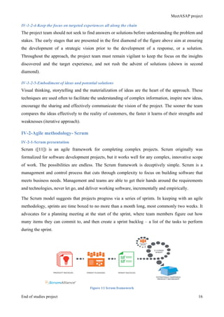 MeetASAP project
End of studies project 16
IV-1-2-4-Keep the focus on targeted experiences all along the chain
The project team should not seek to find answers or solutions before understanding the problem and
stakes. The early stages that are presented in the first diamond of the figure above aim at ensuring
the development of a strategic vision prior to the development of a response, or a solution.
Throughout the approach, the project team must remain vigilant to keep the focus on the insights
discovered and the target experience, and not rush the advent of solutions (shown in second
diamond).
IV-1-2-5-Embodiment of ideas and potential solutions
Visual thinking, storytelling and the materialization of ideas are the heart of the approach. These
techniques are used often to facilitate the understanding of complex information, inspire new ideas,
encourage the sharing and effectively communicate the vision of the project. The sooner the team
compares the ideas effectively to the reality of customers, the faster it learns of their strengths and
weaknesses (iterative approach).
IV-2-Agile methodology- Scrum
IV-2-1-Scrum presentation
Scrum ([11]) is an agile framework for completing complex projects. Scrum originally was
formalized for software development projects, but it works well for any complex, innovative scope
of work. The possibilities are endless. The Scrum framework is deceptively simple. Scrum is a
management and control process that cuts through complexity to focus on building software that
meets business needs. Management and teams are able to get their hands around the requirements
and technologies, never let go, and deliver working software, incrementally and empirically.
The Scrum model suggests that projects progress via a series of sprints. In keeping with an agile
methodology, sprints are time boxed to no more than a month long, most commonly two weeks. It
advocates for a planning meeting at the start of the sprint, where team members figure out how
many items they can commit to, and then create a sprint backlog – a list of the tasks to perform
during the sprint.
Figure	
  11	
  Scrum	
  framework	
  
 