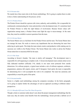 MeetASAP project
End of studies project 17
IV-2-2-Scrum roles
We mainly have three main roles in the Scrum methodology. We’re going to explain them in order
to have a better understanding for the process. ([12])
IV-2-2-1-Product Owner
The Product Owner should be a person with vision, authority, and availability. He is responsible for
continuously communicating the vision and priorities to the development team. It’s sometimes hard
for Product Owners to strike the right balance of involvement. Because Scrum values self-
organization among teams, a Product Owner must fight the urge to micro-manage. At the same
time, they must be available to answer questions from the team.
IV-2-2-2-Scrum Master
The Scrum Master acts as a facilitator for the Product Owner and the team. The Scrum Master does
not manage the team. He works to remove any impediments that are obstructing the team from
achieving its sprint goals. This helps the team remain creative and productive while making sure its
successes are visible to the Product Owner. The Scrum Master also works to advise the Product
Owner about how to maximize ROI for the team.
IV-2-2-3-The Team
According to Scrum’s founder, “the team is utterly self managing.” The development team is
responsible for self-organizing to complete work. A Scrum development team contains about seven
fully dedicated members (officially 3-9), ideally in one team room protected from outside
distractions. For software projects, a typical team includes a mix of software engineers, architects,
programmers, analysts, QA experts, testers, and UI designers. Each sprint, the team is responsible
for determining how it will accomplish the work to be completed. The team has autonomy and
responsibility to meet the goals of the sprint.
IV-2-3-Scrum benefits
Scrum is a highly used methodology among the companies nowadays. In the below paragraph,
we’re going to explain further the advantages of such an approach according to different stakes’
perspectives.
IV-2-3-1-Benefits Of Scrum From The Client Perspective
Though a client or customer really doesn’t care about the project management methodology that the
team uses, they do realize some benefits from the methodology. Scrum provides a definite set of
 