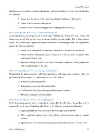 MeetASAP project
End of studies project 18
benefits over the traditional methods and over other agile methodologies. For the client, the benefits
of Scrum are:
Ø Scrum puts the control of the value stream back in the hands of the business
Ø Scrum delivers products more quickly
Ø Scrum allows clients to change priorities and requirements quickly
IV-2-3-2-Benefits Of Scrum From The Organization Perspective
As an organization, it is s big decision to adopt a new methodology. People, processes, clients, and
management are all affected. It’s important to see tangible benefits quickly. This is where Scrum
shines. With a predictable, repeatable release schedule and self-managing teams, the organization
realizes the following benefits:
Ø Scrum keeps an organization honest and helps them to meet their commitments
Ø Scrum promotes transparency; you no longer need to hide the truth, you can be open
and honest with everyone
Ø Decision making is shifted to the lowest level (line employees), to the people best
able to understand all of the facts
IV-2-3-3-Benefits Of Scrum From The Management Perspective
Management, the decision-makers within the organization, will enjoy some benefits as well. The
predictable development process gives management benefits such as:
Ø Better workforce management
Ø Enhanced customer and client relationships
Ø Visibility into the entirety of the project management process
Ø Motivated and inspired team members
IV-2-3-4-Benefits Of Scrum From The Product Perspective
Really the product doesn’t know or care about benefits. But the lifecycle of the product will be
improved by the Scrum methodology, which leads to the following product-related benefits:
Ø Improved credibility with your clients due to a higher quality product
Ø More predictable release cycle with built-in testing processes leads to product
stability
Ø Sprint Review leads naturally to a product that the client wants and is excited about
 