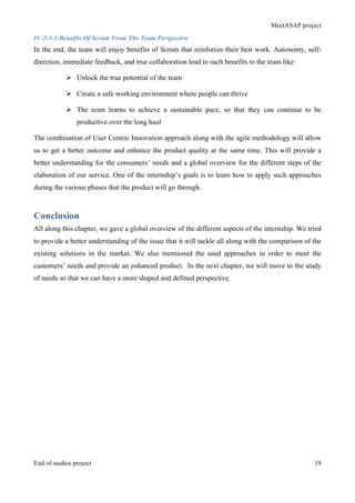 MeetASAP project
End of studies project 19
IV-2-3-5-Benefits Of Scrum From The Team Perspective
In the end, the team will enjoy benefits of Scrum that reinforces their best work. Autonomy, self-
direction, immediate feedback, and true collaboration lead to such benefits to the team like:
Ø Unlock the true potential of the team
Ø Create a safe working environment where people can thrive
Ø The team learns to achieve a sustainable pace, so that they can continue to be
productive over the long haul
The combination of User Centric Innovation approach along with the agile methodology will allow
us to get a better outcome and enhance the product quality at the same time. This will provide a
better understanding for the consumers’ needs and a global overview for the different steps of the
elaboration of our service. One of the internship’s goals is to learn how to apply such approaches
during the various phases that the product will go through.
Conclusion
All along this chapter, we gave a global overview of the different aspects of the internship. We tried
to provide a better understanding of the issue that it will tackle all along with the comparison of the
existing solutions in the market. We also mentioned the used approaches in order to meet the
customers’ needs and provide an enhanced product. In the next chapter, we will move to the study
of needs so that we can have a more shaped and defined perspective.
 
