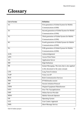 MeetASAP project
End of studies project iii
Glossary
List of terms Definition
1G First generation of Global System for Mobile
Communications (GSM)
2G Second generation of Global System for Mobile
Communications (GSM)
3G Third generation of Global System for Mobile
Communications (GSM)
4G Fourth generation of Global System for Mobile
Communications (GSM)
5G Fifth generation of Global System for Mobile
Communications (GSM)
ACK Acknowledgement
APN Access Point Name
AS Application Server
HD High Definition
IM Instant Messaging. The term chat is also applied
in this document to the same concept.
LTE Long Term Evolution
VoIP Voice over IP
RCS Rich Communication Services
IMS IP Multimedia session
SIP Session initiation Protocol
OEM Original Equipment Manufacturer
OTT Over The Top applications
OSP Online Service Provider
MNO Mobile Network Operator
OS Operating System
UCI User Centric Approach
SMS Short Message Service
 