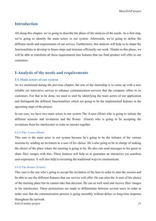 MeetASAP project
End of studies project 21
Introduction
All along this chapter, we’re going to describe the phase of the analysis of the needs. As a first step,
we’re going to identify the main actors in our system. Afterwards, we’re going to define the
different needs and requirements of our service. Furthermore, this analysis will help us to shape the
functionalities to develop in future steps and structure efficiently our work. Thanks to this phase, we
will be able to transform all these requirements into features that our final product will offer to our
customers.
I-Analysis of the needs and requirements
I-1-Main actors of our system
As we mentioned during the previous chapter, the aim of the internship is to come up with a new
reliable yet innovative service to enhance communication services that the company offers to its
customers. For that to be done, we need to start by identifying the main actors of our application
and distinguish the different functionalities which are going to be the implemented features in the
upcoming steps of the project.
In our case, we have two main actors in our system The A-user (Host) who is going to initiate the
different sessions and invitations and the B-user (Guest) who is going to be accepting the
invitations from his interlocutor in order to interact together.
I-1-1-The A-user (Host)
This user is the main actor in our system because he’s going to be the initiator of the various
sessions by sending an invitation to a user of his choice. He’s also going to be in charge of making
the choice of the place where the meeting is going to be. He also can send messages to his guest or
share files/ images with him. These features will help us to guarantee an interactive yet seamless
user-experience. It will also help re-inventing the traditional ways to communicate.
I-1-2-The B-user (Guest)
This user is the one who’s going to accept the invitation of the host in order to start the session and
be able to use the different features that our service will offer. He can alert the A-user of his choice
of the meeting place but he cannot take that decision. He can as well send and receive files/ images
to his interlocutor. These permissions are made to differentiate between several users in order to
make sure that the communication process is going smoothly without delays or long-time response
throughout the network.
 