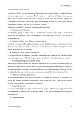 MeetASAP project
End of studies project 22
I-2-Functional requirements
In order to go further with our analysis and after pointing out our main actors, we need to define the
functional requirements of our project. They’re going to be implemented during future steps and
they’re mandatory for our service to work smoothly in order to meet our customers’ expectations.
These needs were defined after holding many brainstorming sessions and consultations with the
team members just to be sure that we’re hitting the right track.
With that being said, let’s enumerate our functional requirements:
Ø Displaying users’ locations:
This feature is going to enable users to see their actual location on the map as well as their
interlocutor. It will provide a better visual support for users especially if they don’t know the city or
the area they’re in.
Ø Displaying the list of the different meeting’s options:
In order to provide a flexible application that can answer the different needs, our application will let
the users choose their own mode of transport as well as the nature of their meeting. Based on that
choice, the distance will be calculated.
Ø Displaying the list of places for a meeting:
To give an efficient yet enhanced experience, after defining the nature of their meetings and the
mean of transport, users will be able to get a fetched list of nearby places that meet their criteria.
Ø Calculating and Optimizing the trajectory:
Based on the selected options and places the application will calculate the estimated trajectory
between each user and the meeting point. The algorithm takes into consideration the position of
each user and tries to provide the most optimized way to reach their destination. The road will then
be displayed on the map so that users can have an approximated idea about distance and time.
Ø Sharing and updating the positions:
By the moment that both users choose their means of transport and the nature of the meeting, the
service will indicate the distance that separates them at that given time. They can also see their
progress while navigating to reach their meeting point.
Ø Image/ file sharing:
This feature offers the possibility for users to share file, images…while using our application. It will
be implemented in order to give extendable option to our service and provide an interactive
communication.
Ø Instant messaging:
 