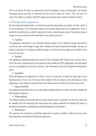 MeetASAP project
End of studies project 23
This is an option for users to communicate while navigating to their meeting point. The instant
messaging feature provides an enhanced tool for users to enjoy the service. This will give our
service the ability to compete with OTT applications and provide a similar tool based on RCS.
I-3-Non-functional requirements
By non-functional requirements, we mean the needs that characterize our system. In other words, it
comes to defining a set of essential criteria for the proper functioning of our application. Thus, it
should be noted that they could be expressed in terms of performance, type of material or type of
design. In our case these are the needs that we were able to point out:
Ø Usability:
The application should have a user-friendly interface design. Its use should be simple and intuitive
so that our users will manage to cope with it without the need of specific knowledge. We have to
keep in minds that we’re targeting different ranges of customers and the application should be easy
to use for any user.
Ø Security:
Our application should guarantee the security of the exchanged data between users. By far, this is
one of the most valuable assets of our project because unlike the OTT applications, the firm makes
sure not to jeopardize its customers’ privacy. The information won’t be divulgated to third parties
actors.
Ø Scalability:
While developing our application we have to keep in mind that it should be kept open to the
implementation of new set of features when needed. RCS do already insure the ubiquity of the
applications. Any changes to be performed in the future should not affect the work of our service.
Ø High-availability:
Our application should be able to run under high available platform in order to be able to handle the
high number of requests.
Ø Maintainability:
The different modules developed and the system must be easy to maintain. For this, the code must
be readable and well structured. We must respect the coding standards for example the names of
attributes and variables, method names and the disposition of comments.
Ø Performance:
The response time and latency should be optimized as much as possible in order to ensure a real-
time experience and make users enjoy the application.
 
