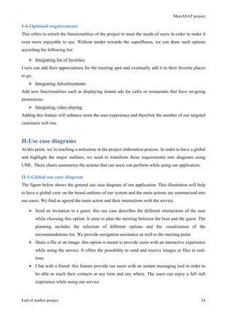 MeetASAP project
End of studies project 24
I-4-Optional requirements
This refers to enrich the functionalities of the project to meet the needs of users in order to make it
even more enjoyable to use. Without tender towards the superfluous, we can draw such options
according the following list:
Ø Integrating list of favorites:
Users can add their appreciations for the meeting spot and eventually add it to their favorite places
to go.
Ø Integrating Advertisements:
Add new functionalities such as displaying instant ads for cafes or restaurants that have on-going
promotions.
Ø Integrating video-sharing:
Adding this feature will enhance more the user-experience and therefore the number of our targeted
customers will rise.
II-Use case diagrams
At this point, we’re reaching a milestone in the project elaboration process. In order to have a global
and highlight the major outlines, we need to transform these requirements into diagrams using
UML. These charts summarize the actions that our users can perform while using our application.
II-1-Global use case diagram
The figure below shows the general use case diagram of our application. This illustration will help
to have a global view on the board outlines of our system and the main actions are summarized into
use cases. We find as agreed the main actors and their interactions with the service.
Ø Send an invitation to a guest: this use case describes the different interactions of the user
while choosing this option. It aims to plan the meeting between the host and the guest. The
planning includes the selection of different options and the visualization of the
recommendations list. We provide navigation assistance as well to the meeting point.
Ø Share a file or an image: this option is meant to provide users with an interactive experience
while using the service. It offers the possibility to send and receive images or files in real-
time.
Ø Chat with a friend: this feature provide our users with an instant messaging tool in order to
be able to reach their contacts at any time and any where. The users can enjoy a full rich
experience while using our service.
 