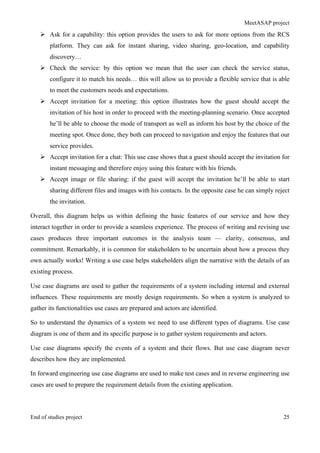 MeetASAP project
End of studies project 25
Ø Ask for a capability: this option provides the users to ask for more options from the RCS
platform. They can ask for instant sharing, video sharing, geo-location, and capability
discovery…
Ø Check the service: by this option we mean that the user can check the service status,
configure it to match his needs… this will allow us to provide a flexible service that is able
to meet the customers needs and expectations.
Ø Accept invitation for a meeting: this option illustrates how the guest should accept the
invitation of his host in order to proceed with the meeting-planning scenario. Once accepted
he’ll be able to choose the mode of transport as well as inform his host by the choice of the
meeting spot. Once done, they both can proceed to navigation and enjoy the features that our
service provides.
Ø Accept invitation for a chat: This use case shows that a guest should accept the invitation for
instant messaging and therefore enjoy using this feature with his friends.
Ø Accept image or file sharing: if the guest will accept the invitation he’ll be able to start
sharing different files and images with his contacts. In the opposite case he can simply reject
the invitation.
Overall, this diagram helps us within defining the basic features of our service and how they
interact together in order to provide a seamless experience. The process of writing and revising use
cases produces three important outcomes in the analysis team — clarity, consensus, and
commitment. Remarkably, it is common for stakeholders to be uncertain about how a process they
own actually works! Writing a use case helps stakeholders align the narrative with the details of an
existing process.
Use case diagrams are used to gather the requirements of a system including internal and external
influences. These requirements are mostly design requirements. So when a system is analyzed to
gather its functionalities use cases are prepared and actors are identified.
So to understand the dynamics of a system we need to use different types of diagrams. Use case
diagram is one of them and its specific purpose is to gather system requirements and actors.
Use case diagrams specify the events of a system and their flows. But use case diagram never
describes how they are implemented.
In forward engineering use case diagrams are used to make test cases and in reverse engineering use
cases are used to prepare the requirement details from the existing application.
 