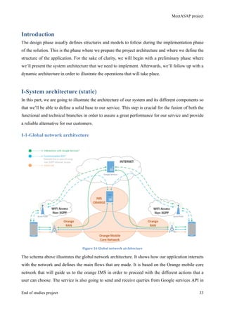 MeetASAP project
End of studies project 33
Introduction
The design phase usually defines structures and models to follow during the implementation phase
of the solution. This is the phase where we prepare the project architecture and where we define the
structure of the application. For the sake of clarity, we will begin with a preliminary phase where
we’ll present the system architecture that we need to implement. Afterwards, we’ll follow up with a
dynamic architecture in order to illustrate the operations that will take place.
I-System architecture (static)
In this part, we are going to illustrate the architecture of our system and its different components so
that we’ll be able to define a solid base to our service. This step is crucial for the fusion of both the
functional and technical branches in order to assure a great performance for our service and provide
a reliable alternative for our customers.
I-1-Global network architecture
Figure	
  16	
  Global	
  network	
  architecture	
  
The schema above illustrates the global network architecture. It shows how our application interacts
with the network and defines the main flows that are made. It is based on the Orange mobile core
network that will guide us to the orange IMS in order to proceed with the different actions that a
user can choose. The service is also going to send and receive queries from Google services API in
 