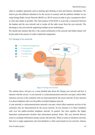 MeetASAP project
End of studies project 34
order to complete operations such as meeting spot fetching or time and distance calculations. We
tried to give the different alternatives for the service to connect with the platform whether we are
using Orange Radio Access Network (RAN) or a Wi-Fi access in order to give a perspective that’s
as clear and simple as possible. The main purpose of the RAN is to provide a connection between
the handset and the core network and to isolate all the radio issues from the core network. The
advantage is one core network supporting multiple access technologies.
We should also mention that this is the current architecture of the network and further details will
be provided in the annexes in order to detail the components.
I-2- Orange Core network
Figure	
  17	
  Orange	
  Core	
  network	
  
The schema above will give us a more detailed idea about the Orange core network and how it
interacts with the service. A core network is a telecommunication network's core part, which offers
numerous services to the customers who are interconnected by the access network. Its key function
is to direct telephone calls over the public-switched telephone network.
A core network is a telecommunication network's core part, which offers numerous services to the
customers who are interconnected by the access network. Its key function is to direct telephone
calls over the public-switched telephone network. In general, this term signifies the highly
functional communication facilities that interconnect primary nodes. The core network delivers
routes to exchange information among various sub-networks. When it comes to enterprise networks
that serve a single organization, the term backbone is often used instead of core network, whereas
 