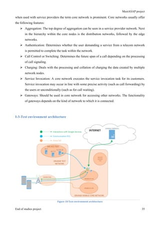 MeetASAP project
End of studies project 35
when used with service providers the term core network is prominent. Core networks usually offer
the following features:
Ø Aggregation: The top degree of aggregation can be seen in a service provider network. Next
in the hierarchy within the core nodes is the distribution networks, followed by the edge
networks.
Ø Authentication: Determines whether the user demanding a service from a telecom network
is permitted to complete the task within the network.
Ø Call Control or Switching: Determines the future span of a call depending on the processing
of call signaling.
Ø Charging: Deals with the processing and collation of charging the data created by multiple
network nodes.
Ø Service Invocation: A core network executes the service invocation task for its customers.
Service invocation may occur in line with some precise activity (such as call forwarding) by
the users or unconditionally (such as for call waiting).
Ø Gateways: Should be used in core network for accessing other networks. The functionality
of gateways depends on the kind of network to which it is connected.
I-3-Test environment architecture
Figure	
  18	
  Test	
  environment	
  architecture	
  
 